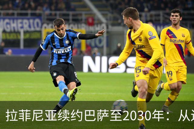 拉菲尼亚续约巴萨至2030年：从边缘球员到金球候选人的华丽转变